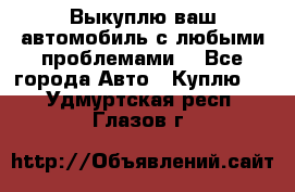 Выкуплю ваш автомобиль с любыми проблемами. - Все города Авто » Куплю   . Удмуртская респ.,Глазов г.